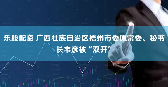 乐股配资 广西壮族自治区梧州市委原常委、秘书长韦彦被“双开”