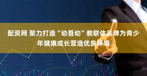 配资网 聚力打造“幼吾幼”教联体品牌为青少年健康成长营造优良环境