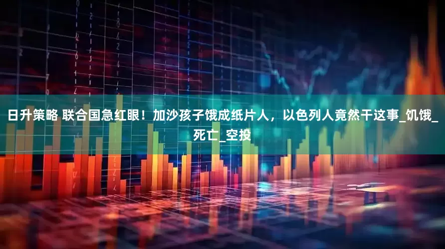 日升策略 联合国急红眼！加沙孩子饿成纸片人，以色列人竟然干这事_饥饿_死亡_空投