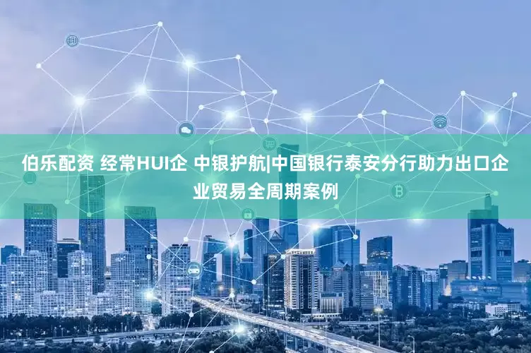 伯乐配资 经常HUI企 中银护航|中国银行泰安分行助力出口企业贸易全周期案例